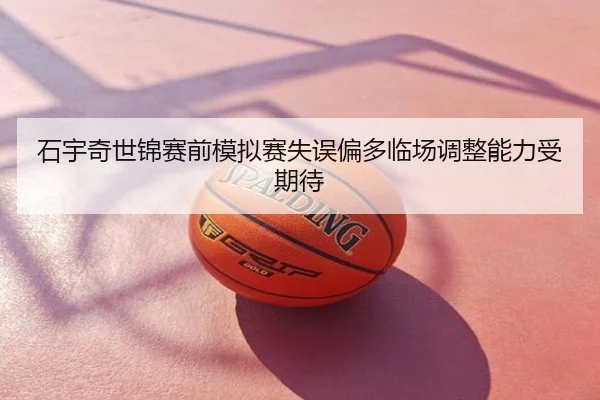 石宇奇世锦赛前模拟赛失误偏多临场调整能力受期待