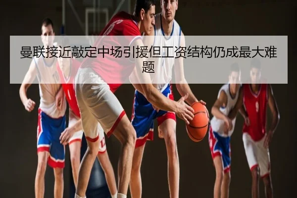 曼联接近敲定中场引援但工资结构仍成最大难题