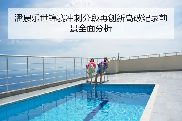 潘展乐世锦赛冲刺分段再创新高破纪录前景全面分析