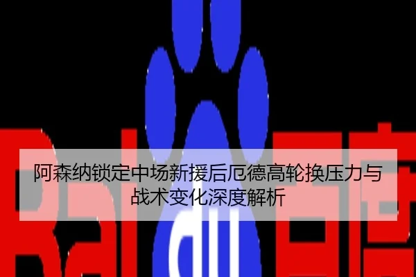 阿森纳锁定中场新援后厄德高轮换压力与战术变化深度解析