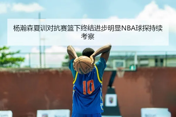 杨瀚森夏训对抗赛篮下终结进步明显NBA球探持续考察