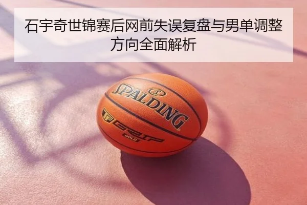 石宇奇世锦赛后网前失误复盘与男单调整方向全面解析
