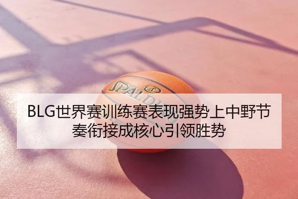 BLG世界赛训练赛表现强势上中野节奏衔接成核心引领胜势