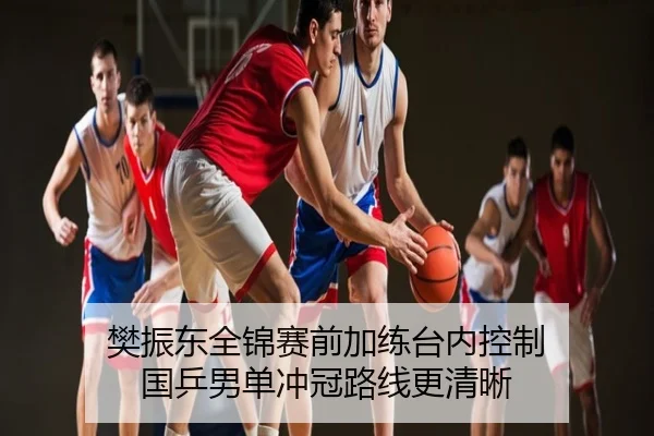 樊振东全锦赛前加练台内控制 国乒男单冲冠路线更清晰